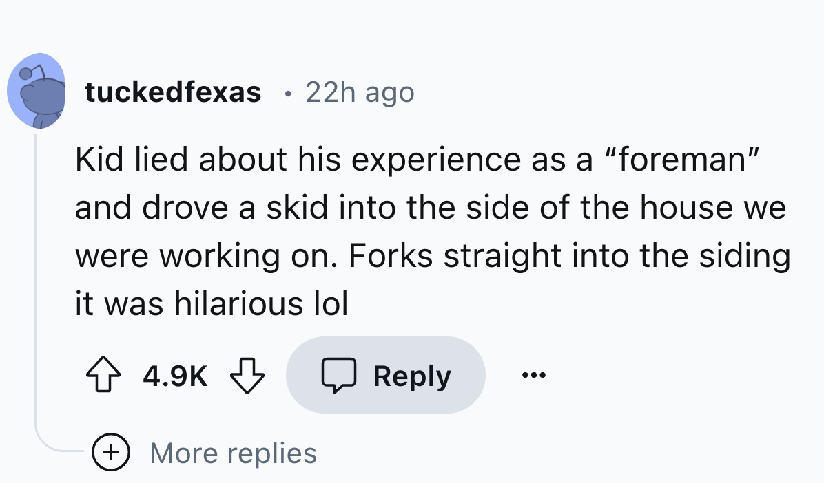 number - tuckedfexas 22h ago $ Kid lied about his experience as a "foreman" and drove a skid into the side of the house we were working on. Forks straight into the siding it was hilarious lol More replies